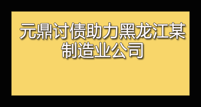 元鼎讨债助力黑龙江某制造业公司成功讨债