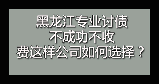 黑龙江专业讨债不成功不收费这样公司如何选择？.jpg